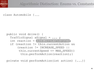 this.currentAction &&
         case TrafficSignal.YELLOW:
    private int color = RED;                       38         (reacti
 INCREASE_SPEED ||
    /∗ Accessor for the light’s current or go ∗/ Enums vs. Constants
            // decide whether toDistinction:
               Algorithmic stop color
tSpeed <= MAX_SPEED))
                                                   39          this.c
    publicif (this.shouldGo())
              int getColor() {return this.color;}} 40           this.
rmAction(reaction);}
                    return INCREASE_SPEED;        41

                else return STOP;                 42     private void
 rmAction(int action) {
    class Automobile {...}}
            casestatic final int IDLE = no change
                     TrafficSignal.GREEN: // 0;                   (b) Im
       private
eger constants for static final int INCREASE_SPEED = 1;
       private enumerated types.
                return this.currentAction;
            default: throw new IllegalArgumentException
       private static final int DECREASE_SPEED = 2;
Figure 1. Running example:color");}} // required
                ("Invalid traffic a hypothetical drive-by-w
       private static final int STOP = 3;
       private static final int MAX_SPEED = 140;
       public void drive() is currently performing, idle by default ∗/
       /∗ The action this automobile {
 ch machinery.int currentAction = IDLE; example, in which
          TrafficSignal the weak enum ;
       private        Third, aSignal = ...
       /∗ The to manually enumerate initially 5 mph.language enum
 ogrammercurrent speed of the automobile,the
          int reaction = this.react(aSignal); ∗/   by
          if (reaction != this.currentAction &&
 ts, which increases the likelihood 5;
       private int currentSpeed = of
                (reaction != INCREASE_SPEED ||
                                                   and Automobile.
different enumint react(TrafficSignal signal) of these ne
       privatethis.currentSpeed unin-
                     constants may be <= MAX_SPEED)) {
                                                   ations
 he same internal value. Finally, the
                    this.performAction(reaction);}
          switch(signal.getColor()) {              through compile-tim
            case TrafficSignal.RED: return STOP;
rittle private void performAction(int action) {...}}named
        [?]:case TrafficSignal.YELLOW:
               since the values are com-           between the
at compile time they are to stop or go
                // decide whether inlined into     ated values. It is als
  new constants if(a)are added in constants for enumerated types., whic
                        Using integer
                     (this.shouldGo()) between     is an Action 44
 