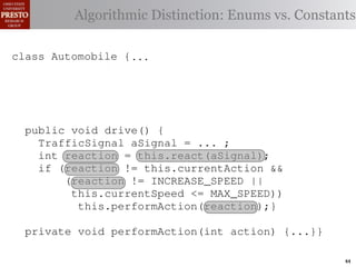 this.currentAction &&
         case TrafficSignal.YELLOW:
    private int color = RED;                       38         (reacti
 INCREASE_SPEED ||
    /∗ Accessor for the light’s current or go ∗/ Enums vs. Constants
            // decide whether toDistinction:
               Algorithmic stop color
tSpeed <= MAX_SPEED))
                                                   39          this.c
    publicif (this.shouldGo())
              int getColor() {return this.color;}} 40           this.
rmAction(reaction);}
                    return INCREASE_SPEED;        41

                else return STOP;                 42     private void
 rmAction(int action) {
    class Automobile {...}}
            casestatic final int IDLE = no change
                     TrafficSignal.GREEN: // 0;                   (b) Im
       private
eger constants for static final int INCREASE_SPEED = 1;
       private enumerated types.
                return this.currentAction;
            default: throw new IllegalArgumentException
       private static final int DECREASE_SPEED = 2;
Figure 1. Running example:color");}} // required
                ("Invalid traffic a hypothetical drive-by-w
       private static final int STOP = 3;
       private static final int MAX_SPEED = 140;
       public void drive() is currently performing, idle by default ∗/
       /∗ The action this automobile {
 ch machinery.int currentAction = IDLE; example, in which
          TrafficSignal the weak enum ;
       private        Third, aSignal = ...
       /∗ The to manually enumerate initially 5 mph.language enum
 ogrammercurrent speed of the automobile,the
          int reaction = this.react(aSignal); ∗/   by
          if (reaction != this.currentAction &&
 ts, which increases the likelihood 5;
       private int currentSpeed = of
                (reaction != INCREASE_SPEED ||
                                                   and Automobile.
different enumint react(TrafficSignal signal) of these ne
       privatethis.currentSpeed unin-
                     constants may be <= MAX_SPEED)) {
                                                   ations
 he same internal value. Finally, the
                    this.performAction(reaction);}
          switch(signal.getColor()) {              through compile-tim
            case TrafficSignal.RED: return STOP;
rittle private void performAction(int action) {...}}named
        [?]:case TrafficSignal.YELLOW:
               since the values are com-           between the
at compile time they are to stop or go
                // decide whether inlined into     ated values. It is als
  new constants if(a)are added in constants for enumerated types., whic
                        Using integer
                     (this.shouldGo()) between     is an Action 44
 