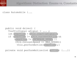 this.currentAction &&
         case TrafficSignal.YELLOW:
    private int color = RED;                       38         (reacti
 INCREASE_SPEED ||
    /∗ Accessor for the light’s current or go ∗/ Enums vs. Constants
            // decide whether toDistinction:
               Algorithmic stop color
tSpeed <= MAX_SPEED))
                                                   39          this.c
    publicif (this.shouldGo())
              int getColor() {return this.color;}} 40           this.
rmAction(reaction);}
                    return INCREASE_SPEED;        41

                else return STOP;                 42     private void
 rmAction(int action) {
    class Automobile {...}}
            casestatic final int IDLE = no change
                     TrafficSignal.GREEN: // 0;                   (b) Im
       private
eger constants for static final int INCREASE_SPEED = 1;
       private enumerated types.
                return this.currentAction;
            default: throw new IllegalArgumentException
       private static final int DECREASE_SPEED = 2;
Figure 1. Running example:color");}} // required
                ("Invalid traffic a hypothetical drive-by-w
       private static final int STOP = 3;
       private static final int MAX_SPEED = 140;
       public void drive() is currently performing, idle by default ∗/
       /∗ The action this automobile {
 ch machinery.int currentAction = IDLE; example, in which
          TrafficSignal the weak enum ;
       private        Third, aSignal = ...
       /∗ The to manually enumerate initially 5 mph.language enum
 ogrammercurrent speed of the automobile,the
          int reaction = this.react(aSignal); ∗/   by
          if (reaction != this.currentAction &&
 ts, which increases the likelihood 5;
       private int currentSpeed = of
                (reaction != INCREASE_SPEED ||
                                                   and Automobile.
different enumint react(TrafficSignal signal) of these ne
       privatethis.currentSpeed unin-
                     constants may be <= MAX_SPEED)) {
                                                   ations
 he same internal value. Finally, the
                    this.performAction(reaction);}
          switch(signal.getColor()) {              through compile-tim
            case TrafficSignal.RED: return STOP;
rittle private void performAction(int action) {...}}named
        [?]:case TrafficSignal.YELLOW:
               since the values are com-           between the
at compile time they are to stop or go
                // decide whether inlined into     ated values. It is als
  new constants if(a)are added in constants for enumerated types., whic
                        Using integer
                     (this.shouldGo()) between     is an Action 44
 