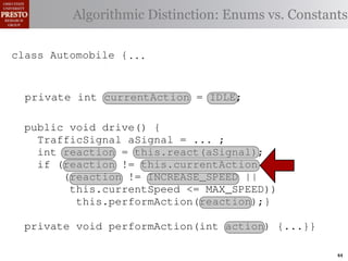 this.currentAction &&
         case TrafficSignal.YELLOW:
    private int color = RED;
  class Automobile {
                                                 38 (reacti
 INCREASE_SPEED ||
    /∗ Accessor static final int go ∗/ Enums vs. Constants
     private
               Algorithmic Distinction: = 0;
            // decide whether current or
                for the light’s to stop color
tSpeed <= MAX_SPEED))                       IDLE
                                                 39  this.c
    publicif static final int INCREASE_SPEED = 1; this.
                 (this.shouldGo())               40
              int getColor() {return this.color;}}
rmAction(reaction);}
     private
                    return INCREASE_SPEED;               41
       private static final int DECREASE_SPEED = 2; void 42       private
                else return STOP;
 rmAction(int action) {
    class Automobile {...}} int STOP = 3;
       private static final                                                 (b) Im
            casestatic final int IDLE = no change
                     TrafficSignal.GREEN: // 0;
       private static final int MAX_SPEED = 140;
       private enumerated types.
eger constants for static final int INCREASE_SPEED = 1;
       private  return this.currentAction;
       /∗ The action this automobile is currently performing, idle by default ∗/
            default: throw new IllegalArgumentException
       private static final int DECREASE_SPEED = 2;
       private int currentAction = IDLE; // required
Figure 1. current speed oftraffic color");}} mph. ∗/ drive-by-w
       private static example: STOP = 3;
       /∗ The
               Running final int a hypothetical
                ("Invalid
                               the automobile, initially 5
       private static final int MAX_SPEED = 140;
       privatevoid drive() {
       public       int currentSpeed = 5;
       /∗ The action this automobile is currently performing, idle by default ∗/
 ch machinery.int currentAction = IDLE; example, in which
          TrafficSignal the weak enum ;
       private        Third, aSignal = ...
       private int react(TrafficSignal signal) {
 ogrammercurrent speed of the automobile,the{ 5 mph.language enum
       /∗ The to manually enumerate initially by ∗/
          int reaction = this.react(aSignal);
          switch(signal.getColor())
          if (reaction != this.currentAction &&
 ts, whichcaseint currentSpeed = ofreturn STOP;
       privateincreases the likelihood 5;
                     TrafficSignal.RED:
                (reaction != INCREASE_SPEED ||
                                                          and Automobile.
different enumint react(TrafficSignal signal) of these ne
             case constants may be unin-
       private       TrafficSignal.YELLOW:
                  this.currentSpeed <= MAX_SPEED)) {      ations
                // decide whether to stop or go {
 he same internal value. Finally, the
                    this.performAction(reaction);}
          switch(signal.getColor())
                if (this.shouldGo())
                                                          through compile-tim
            case TrafficSignal.RED: return STOP;
rittle private void performAction(int action) {...}}named
        [?]:case returnvalues are com-
               since the INCREASE_SPEED; between the
                     TrafficSignal.YELLOW:
at compile time they are to stop or go
                // decide whether STOP; into
                else return inlined                       ated values. It is als
                if(a)are added in constants for enumerated types., whic
                        Using integer
                     TrafficSignal.GREEN: // no change
             case (this.shouldGo())
  new constants                         between           is an Action 44
 