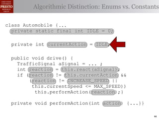 this.currentAction &&
         case TrafficSignal.YELLOW:
     private int color = RED;
    private int color = RED;
  class Automobile {
                                                  38 (reacti
 INCREASE_SPEED ||
    /∗ Accessor static final int go ∗/ Enums vs. Constants
     private
            // decide whether toDistinction:
               Algorithmiccurrentcolor ∗/
       Accessor for the light’s current or IDLE = 0;
                 for the light’s stop color
tSpeed <= MAX_SPEED))
                                                  39  this.c
    publicif static final int INCREASE_SPEED = 1; this.
                  (this.shouldGo())
     public int getColor() {return this.color;}}  40
               int getColor() {return this.color;}}
rmAction(reaction);}
     private
                    return INCREASE_SPEED;                 41
       private static final int DECREASE_SPEED = 2; void   42     private
                else return STOP;
             Automobile final
 rmAction(int action) {        {
    class Automobile {...}} int STOP = 3;
       private static                                                       (b) Im
            casestatic final int IDLE ==no change
                     TrafficSignal.GREEN: // 0;
       private static final int IDLE
       private static final int MAX_SPEED = 140;          0;
       private enumerated types.
eger constants for static final int INCREASE_SPEED ==1;
                return this.currentAction;
       private static final isint INCREASE_SPEED by default ∗/
       private this automobile currently performing, idle               1;
       /∗ The action
            default: throw new IllegalArgumentException
       private static final int DECREASE_SPEED ==2;
       private int currentActionDECREASE_SPEED
       private static final int = IDLE; // required 2;
Figure 1. current speed oftraffic color");}} mph. ∗/ drive-by-w
       private static example: STOP == 3;
       private static final int a hypothetical
       /∗ The
               Running final int STOP 3;
                ("Invalid
                                 the automobile, initially 5
       private static final int MAX_SPEED == 140;
       private int currentSpeed MAX_SPEED
       privatevoid drive() { int = 5;
       public
                    static final                                 140;
       /∗ The action this automobile is currently performing, idle by default ∗/∗/
              action Third, the weak enumperforming, idle by in which
                      this automobile is currently                     default
 ch machinery.int currentAction == IDLE; example,
       private int currentAction ... ;
          TrafficSignal aSignal =
       private int react(TrafficSignal signal) {   IDLE;
       private
 ogrammercurrent speed of the automobile,the{ 55mph.language enum
       /∗ The current speed of the automobile,initially by ∗/
       /∗ The to manually enumerate initially mph. ∗/
          int reaction = this.react(aSignal);
          switch(signal.getColor())
          if (reaction != this.currentAction &&
 ts, whichcaseint currentSpeed == ofreturn STOP;
       private int currentSpeed 5;
              increases the likelihood
       private TrafficSignal.RED:5;
                (reaction != INCREASE_SPEED ||
                                                            and Automobile.
different enumint react(TrafficSignal signal) of these ne
             case constants may be unin-
                     TrafficSignal.YELLOW:
                  this.currentSpeed <= MAX_SPEED)) {{
       private int react(TrafficSignal signal)
       private decide whether to stop or go
                                                            ations
                // this.performAction(reaction);}
 he same internal value. Finally, the{
          switch(signal.getColor()) {
          switch(signal.getColor())
                if (this.shouldGo())
                                                            through compile-tim
            case TrafficSignal.RED: return STOP;
rittle private void performAction(int action) {...}}named
        [?]:case returnvalues are com-return STOP; the
               since the INCREASE_SPEED; between
             case TrafficSignal.RED:
             case TrafficSignal.YELLOW:
                     TrafficSignal.YELLOW:
at compile time return to stop or go
                // decide whether STOP; into
                else they are to stop or go
                // decide whether inlined                   ated values. It is als
                if(a)are added in constants for enumerated types., whic
                        Using integer
                     TrafficSignal.GREEN: // no change
             case (this.shouldGo())
  new constants (this.shouldGo())
                if                       between            is an Action 44
 