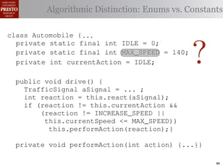 this.currentAction &&
         case TrafficSignal.YELLOW:
     private int color = RED;
    private int color = RED;
  class Automobile {
                                               38   (reacti
 INCREASE_SPEED ||
  class Automobile final int go ∗/ Enums vs. Constants
       Accessor for the light’s toDistinction:
     private
               Algorithmic stop color
    /∗ Accessor static { current or IDLE = 0;
            // decide whether currentcolor ∗/
                 for the light’s
tSpeed <= MAX_SPEED))
                                               39    this.c
    publicif static final int IDLE this.color;}}1; this.
                  (this.shouldGo())
     public int getColor() int INCREASE_SPEED =40
               int getColor() {return this.color;}}
     private static
rmAction(reaction);} final
     private                         {return = 0;
                    return INCREASE_SPEED;              41
       private static final int INCREASE_SPEED = 1; void
       private static final int DECREASE_SPEED = 2;     42      private
                else return STOP;
             Automobile final
 rmAction(int action) {       {
    class Automobile {...}} int DECREASE_SPEED = 2;


                                                                  ?
       private static final int STOP = 3;
       private static                                                   (b) Im
            casestatic final int IDLE ==no change
                     TrafficSignal.GREEN: // 0;
       private static final int IDLE
       private static final int STOP                    0;
                                                        3;
       private enumerated types.             MAX_SPEED = 140;
eger constants for static final int INCREASE_SPEED ==1;
                return this.currentAction;
       private static final isint INCREASE_SPEED by default ∗/
       private this automobile currently performing, idle
                                             MAX_SPEED = 140; 1;
       /∗ The action
            default: throw new currently performing, idle
       /∗ The action this automobile int IllegalArgumentException
       private static final isint DECREASE_SPEED ==2;
       private int currentActionDECREASE_SPEED by default ∗/
                    static final
       private                                = IDLE; // required 2;
Figure 1. current speed oftraffic color");}} mph. ∗/ drive-by-w
       private static example: STOPIDLE;
               Running final int a =initially3;
                ("Invalid final int hypothetical
       private int currentActionSTOP == 3;
       /∗ The       static the automobile,              5
       private static of the automobile, initially 5 mph.140;
       private int currentSpeed MAX_SPEED == 140;
       /∗ The current speed final int MAX_SPEED
       privatevoid drive() { int = 5;
                    static final
       public int automobile is currently5;
                                                                ∗/
       /∗ The action this currentSpeed = performing, idle by default ∗/∗/
       private Third, the weak enumperforming, idle by in which
              action this automobile is currently                   default
 ch machinery.int currentAction == IDLE; example,
       private int currentAction ... ;
          TrafficSignal aSignal =
       private int react(TrafficSignal signal) {  IDLE;
       private
       /∗ The current speed of the automobile,initially 5by language enum
 ogrammercurrent speed of the automobile,the{ 5signal) {
       /∗ The to manually enumerate initially mph. ∗/
          int reaction = this.react(aSignal); ∗/
       private int react(TrafficSignal
          switch(signal.getColor())                        mph.
          if (reaction != this.currentAction &&
 ts, whichcaseint currentSpeed == ofreturn STOP;
       private int currentSpeed 5;{
              increases the likelihood
       private TrafficSignal.RED:5;
          switch(signal.getColor())
                (reaction != INCREASE_SPEED ||
                                                         and Automobile.
             case constants may be unin-return STOP; these ne
                     TrafficSignal.RED:
different enum int react(TrafficSignal signal){{
             caseint react(TrafficSignal signal) of
                     TrafficSignal.YELLOW:               ations
                  this.currentSpeed <= MAX_SPEED))
       private TrafficSignal.YELLOW:
       private decide whether to stop or go
             case
                // this.performAction(reaction);}
 he same internal value. to stop or go {{
                // decide whether Finally, the
          switch(signal.getColor())
          switch(signal.getColor())
                if (this.shouldGo())
                                                         through compile-tim
            case TrafficSignal.RED: return STOP;
rittle private void performAction(int action) {...}}named
        [?]:case returnvalues are com-return STOP; the
               since the INCREASE_SPEED; between
             case TrafficSignal.RED:
                if (this.shouldGo())
                     TrafficSignal.YELLOW:
             casereturn INCREASE_SPEED;
                     TrafficSignal.YELLOW:
at compile time return to stop or go
                // decide whether STOP; into
                else they are to stop or go
                                  inlined
                // decide whether STOP;                  ated values. It is als
                else Using integer constants for enumerated types.
                   (a) return
                if TrafficSignal.GREEN: // nois an Action, whic
             case (this.shouldGo())                        change
  new constants (this.shouldGo())
                if are added in between                                     44
 