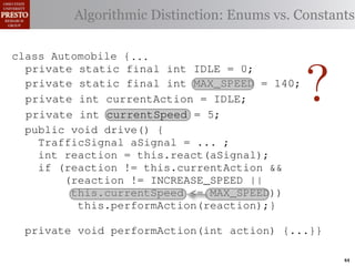 this.currentAction && {
  class case int color = RED;
          Automobile
     private TrafficSignal.YELLOW:
    private int color = RED;
  class Automobile {
 INCREASE_SPEED ||
                                             38         (reacti
     private decide whether toDistinction: Enums vs. Constants
                static final int IDLE = 0;
            // Algorithmiccurrentor go ∗/
       Accessor for the light’s stop color
                for the light’s                          this.c
    /∗ Accessor static { current color ∗/
  class Automobile final int IDLE = 0;
     private static
                                             39
tSpeed <= MAX_SPEED)) final int INCREASE_SPEED = 1;
     privateint getColor() {return this.color;}} this.
    publicif static final int IDLE this.color;}}1;
                 (this.shouldGo())
     private static final                    40
     public int getColor() int INCREASE_SPEED =
                                   {return = 0;
rmAction(reaction);} final int DECREASE_SPEED = 2;
     private static
     private         return INCREASE_SPEED;                41
       private static final int INCREASE_SPEED = 1; void
       private static final int DECREASE_SPEED = 2;
       private static { STOP;   final int STOP = 3;        42      private
                else return
             Automobile {
    class Automobile final int STOP = 3;


                                                                   ?
 rmAction(int action) {...}} int DECREASE_SPEED = 2;
       private static final int MAX_SPEED = 140;
       private static final
       private static final int IDLE ==no change
                     static
            case static final int IDLE // 0;
                      TrafficSignal.GREEN:                                 (b) Im
       private static final int STOP
       private                                             0;
                                                           3;
       private enumerated types. currently performing, idle by default ∗/
                                               MAX_SPEED = 140;
eger constantsaction this automobile isint INCREASE_SPEED ==1;
       /∗ The for static final int INCREASE_SPEED
                return this.currentAction;
       private static final is currently performing, idle by default ∗/
       private this automobile                 MAX_SPEED = 140; 1;
       /∗ The action
       private static final int DECREASE_SPEED
            default: currentAction = IDLE;
                     int throw new IllegalArgumentException
       private static final isint DECREASE_SPEED ==2;
       private int currentAction = IDLE;                                2;
       /∗ The action this automobile currently performing, idle by default ∗/
       private
       private static of the automobile,hypothetical
       /∗ The current speed example: STOP == 3; mph. ∗/
                                                  initially 5
Figure 1. current speed oftraffic color");}} mph. ∗/ drive-by-w
               Running final int a =initially3; // required
                ("Invalid final int STOP
       private int currentAction
                     static the automobile, IDLE;
       /∗ The
       private static final int MAX_SPEED == 140;
                     int currentSpeed MAX_SPEED= 5;         5
       private static of the automobile, initially 5 mph.140;
       private int currentSpeed = 5;
       /∗ The current speed final int                              ∗/
       privatevoid drive() {
       public int automobile is currently5;
       /∗ The action this currentSpeed = performing, idle by default ∗/∗/
       private int react(TrafficSignal signal) by in which
              action Third, the weak enumperforming, idle default
                       this automobile is currently
 ch machinery.int currentAction == IDLE; example,
       private
       private int currentAction ... ;
          TrafficSignal aSignal =
       private int react(TrafficSignal signal) {    IDLE;             {
       private
       /∗ The current speed of the automobile,initially 5by language enum
 ogrammercurrent speed of the automobile,the{ 5signal) {
          int to manually enumerate initially mph. ∗/
          switch(signal.getColor()) {
       /∗ The reaction = this.react(aSignal); ∗/
       private int react(TrafficSignal
          switch(signal.getColor())                           mph.
          if caseint currentSpeed = 5;return STOP;
                      TrafficSignal.RED:5;
              (reaction != this.currentAction &&
       private int currentSpeed = of{
 ts, whichcase TrafficSignal.RED: return STOP;
       privateincreases the likelihood
          switch(signal.getColor())
             case TrafficSignal.YELLOW:
                (reaction != INCREASE_SPEED ||
                                                             and Automobile.
             case constants may beor go return STOP; these ne
                      TrafficSignal.RED:
different enum int react(TrafficSignal signal){{
             caseint react(TrafficSignal signal) of
                 //this.currentSpeed unin-
                      TrafficSignal.YELLOW:
                    decide whether to stop <= MAX_SPEED))    ations
       private TrafficSignal.YELLOW:
       private decide whether to stop or go
             case (this.shouldGo())
                // this.performAction(reaction);}
                 if
 he same internal value. to stop or go {{
                // decide whether Finally, the
          switch(signal.getColor())
          switch(signal.getColor())
                if TrafficSignal.RED: return STOP;
                      (this.shouldGo())
                                                             through compile-tim
            case return INCREASE_SPEED;
rittle private void performAction(int action) {...}}named
        [?]:case returnvalues are com-return STOP; the
               since the INCREASE_SPEED; between
             case TrafficSignal.RED:
                if (this.shouldGo())
                 else return STOP;
                      TrafficSignal.YELLOW:
             casereturn INCREASE_SPEED;
                      TrafficSignal.YELLOW:
at compile timeTrafficSignal.GREEN: // noated values. It is als
                else they are to stop or go
             case         return STOP; into
                                   inlined
                // decide whether to stop or go
                // decide whether STOP;                       change
                else Using integer constants for enumerated types.
                    (a) return
                if TrafficSignal.GREEN: // nois an Action, whic
                 return this.currentAction; change
             case (this.shouldGo())
  new constants (this.shouldGo())
                if are added in between                                        44
 