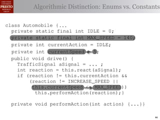 this.currentAction && {
  class case int color = RED;
          Automobile
     private TrafficSignal.YELLOW:
    private int color = RED;
  class Automobile {
 INCREASE_SPEED ||
                                             38         (reacti
     private decide whether toDistinction: Enums vs. Constants
                static final int IDLE = 0;
            // Algorithmiccurrentor go ∗/
       Accessor for the light’s stop color
                for the light’s                          this.c
    /∗ Accessor static { current color ∗/
  class Automobile final int IDLE = 0;
     private static
                                             39
tSpeed <= MAX_SPEED)) final int INCREASE_SPEED = 1;
     privateint getColor() {return this.color;}} this.
    publicif static final int IDLE this.color;}}1;
                 (this.shouldGo())
     private static final                    40
     public int getColor() int INCREASE_SPEED =
                                   {return = 0;
rmAction(reaction);} final int DECREASE_SPEED = 2;
     private static
     private         return INCREASE_SPEED;                41
       private static final int INCREASE_SPEED = 1; void
       private static final int DECREASE_SPEED = 2;
       private static { STOP;   final int STOP = 3;        42      private
                else return
             Automobile {
    class Automobile final int STOP = 3;
 rmAction(int action) {...}} int DECREASE_SPEED = 2;
       private static final int MAX_SPEED = 140;
       private static final
       private static final int IDLE ==no change
                     static                                                (b) Im
            case static final int IDLE // 0;
       private        TrafficSignal.GREEN:
       private static final int STOP                       0;
                                                           3;
       private enumerated types. currently performing, idle by default ∗/
                                               MAX_SPEED = 140;
eger constantsaction this automobile isint INCREASE_SPEED ==1;
       /∗ The for static final int INCREASE_SPEED
                return this.currentAction;
       private static final is currently performing, idle by default ∗/
       private this automobile                 MAX_SPEED = 140; 1;
       /∗ The action
       private static final int DECREASE_SPEED
            default: currentAction = IDLE;
                     int throw new IllegalArgumentException
       private static final isint DECREASE_SPEED ==2;
       private int currentAction = IDLE;                                2;
       /∗ The action this automobile currently performing, idle by default ∗/
       private
       private static of the automobile,hypothetical
       /∗ The current speed example: STOP == 3; mph. ∗/
                                                  initially 5
Figure 1. current speed oftraffic color");}} mph. ∗/ drive-by-w
               Running final int a =initially3; // required
                ("Invalid final int STOP
       private int currentAction
                     static the automobile, IDLE;
       /∗ The
       private static final int MAX_SPEED == 140;
                     int currentSpeed MAX_SPEED= 5;         5
       private static of the automobile, initially 5 mph.140;
       private int currentSpeed = 5;
       /∗ The current speed final int                              ∗/
       privatevoid drive() {
       public int automobile is currently5;
       /∗ The action this currentSpeed = performing, idle by default ∗/∗/
       private int react(TrafficSignal signal) by in which
              action Third, the weak enumperforming, idle default
                       this automobile is currently
 ch machinery.int currentAction == IDLE; example,
       private
       private int currentAction ... ;
          TrafficSignal aSignal =
       private int react(TrafficSignal signal) {    IDLE;             {
       private
       /∗ The current speed of the automobile,initially 5by language enum
 ogrammercurrent speed of the automobile,the{ 5signal) {
          int to manually enumerate initially mph. ∗/
          switch(signal.getColor()) {
       /∗ The reaction = this.react(aSignal); ∗/
       private int react(TrafficSignal
          switch(signal.getColor())                           mph.
          if caseint currentSpeed = 5;return STOP;
                      TrafficSignal.RED:5;
              (reaction != this.currentAction &&
       private int currentSpeed = of{
 ts, whichcase TrafficSignal.RED: return STOP;
       privateincreases the likelihood
          switch(signal.getColor())
             case TrafficSignal.YELLOW:
                (reaction != INCREASE_SPEED ||
                                                             and Automobile.
             case constants may beor go return STOP; these ne
                      TrafficSignal.RED:
different enum int react(TrafficSignal signal){{
             caseint react(TrafficSignal signal) of
                 //this.currentSpeed unin-
                      TrafficSignal.YELLOW:
                    decide whether to stop <= MAX_SPEED))    ations
       private TrafficSignal.YELLOW:
       private decide whether to stop or go
             case (this.shouldGo())
                // this.performAction(reaction);}
                 if
 he same internal value. to stop or go {{
                // decide whether Finally, the
          switch(signal.getColor())
          switch(signal.getColor())
                if TrafficSignal.RED: return STOP;
                      (this.shouldGo())
                                                             through compile-tim
            case return INCREASE_SPEED;
rittle private void performAction(int action) {...}}named
        [?]:case returnvalues are com-return STOP; the
               since the INCREASE_SPEED; between
             case TrafficSignal.RED:
                if (this.shouldGo())
                 else return STOP;
                      TrafficSignal.YELLOW:
             casereturn INCREASE_SPEED;
                      TrafficSignal.YELLOW:
at compile timeTrafficSignal.GREEN: // noated values. It is als
                else they are to stop or go
             case         return STOP; into
                                   inlined
                // decide whether to stop or go
                // decide whether STOP;                       change
                else Using integer constants for enumerated types.
                    (a) return
                if TrafficSignal.GREEN: // nois an Action, whic
                 return this.currentAction; change
             case (this.shouldGo())
  new constants (this.shouldGo())
                if are added in between                                        44
 