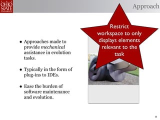 Approach


                                  Restrict
                             workspace to only
• Approaches made to         displays elements
  provide mechanical          relevant to the
  assistance in evolution           task
  tasks.

• Typically in the form of
  plug-ins to IDEs.

• Ease the burden of
  software maintenance
  and evolution.



                                                 8
 