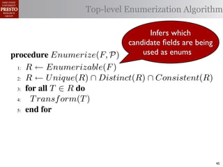 µ(P)      {m | m "* % 1)!0#- "$ P}
 υ(P)                   Top-level Enumerization Algorithm
           {l | l "* % '%2"%,&) "$ P}
 α         '%2"%,&)/ !)&-/ 1)!0#-
 αctxt     30"+$5+ "$ 40"+0 α 1%. #++(2Infers which
              !"#$%& '( !)%*+,"-* .)/+/").( being
                                    candidate ﬁelds are
.',/&4$'& Enumerize(F, P)               used as enums
 >A R ← Enumerizable(F )

 QA R ← U nique(R) ∩ Distinct(R) ∩ Consistent(R)

 GA 5,' *22 T ∈ R 4,

 RA  T ransf orm(T )
 ?A  5,'


   !"#$%& 0( 1)23,&4&, &.$*&%"5+/"). +,#)%"/6*(

2)9%+!#2"$37 M) %&*# %**(1) !0%! 4) %2) %,&) !# *!%!"+
"-)$!"9. %&& 2)9)2)$+)* !# +%$-"-%!) !)&-* %$- !2%$*"!"')&.
                                                        45
 
