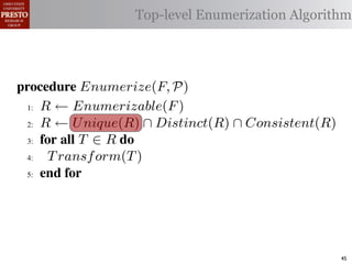 µ(P)     {m | m "* % 1)!0#- "$ P}
 υ(P)                  Top-level Enumerization Algorithm
          {l | l "* % '%2"%,&) "$ P}
 α        '%2"%,&)/ !)&-/ 1)!0#-
 αctxt    30"+$5+ "$ 40"+0 α 1%. #++(2
            !"#$%& '( !)%*+,"-* .)/+/").(
.',/&4$'& Enumerize(F, P)
 >A R ← Enumerizable(F )

 QA R ← U nique(R) ∩ Distinct(R) ∩ Consistent(R)

 GA 5,' *22 T ∈ R 4,

 RA  T ransf orm(T )
 ?A  5,'


   !"#$%& 0( 1)23,&4&, &.$*&%"5+/"). +,#)%"/6*(

2)9%+!#2"$37 M) %&*# %**(1) !0%! 4) %2) %,&) !# *!%!"+
"-)$!"9. %&& 2)9)2)$+)* !# +%$-"-%!) !)&-* %$- !2%$*"!"')&.
                                                        45
 