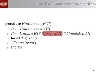 µ(P)     {m | m "* % 1)!0#- "$ P}
 υ(P)                  Top-level Enumerization Algorithm
          {l | l "* % '%2"%,&) "$ P}
 α        '%2"%,&)/ !)&-/ 1)!0#-
 αctxt    30"+$5+ "$ 40"+0 α 1%. #++(2
            !"#$%& '( !)%*+,"-* .)/+/").(
.',/&4$'& Enumerize(F, P)
 >A R ← Enumerizable(F )

 QA R ← U nique(R) ∩ Distinct(R) ∩ Consistent(R)

 GA 5,' *22 T ∈ R 4,

 RA  T ransf orm(T )
 ?A  5,'


   !"#$%& 0( 1)23,&4&, &.$*&%"5+/"). +,#)%"/6*(

2)9%+!#2"$37 M) %&*# %**(1) !0%! 4) %2) %,&) !# *!%!"+
"-)$!"9. %&& 2)9)2)$+)* !# +%$-"-%!) !)&-* %$- !2%$*"!"')&.
                                                        45
 