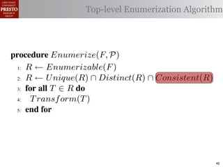 µ(P)     {m | m "* % 1)!0#- "$ P}
 υ(P)                  Top-level Enumerization Algorithm
          {l | l "* % '%2"%,&) "$ P}
 α        '%2"%,&)/ !)&-/ 1)!0#-
 αctxt    30"+$5+ "$ 40"+0 α 1%. #++(2
            !"#$%& '( !)%*+,"-* .)/+/").(
.',/&4$'& Enumerize(F, P)
 >A R ← Enumerizable(F )

 QA R ← U nique(R) ∩ Distinct(R) ∩ Consistent(R)

 GA 5,' *22 T ∈ R 4,

 RA  T ransf orm(T )
 ?A  5,'


   !"#$%& 0( 1)23,&4&, &.$*&%"5+/"). +,#)%"/6*(

2)9%+!#2"$37 M) %&*# %**(1) !0%! 4) %2) %,&) !# *!%!"+
"-)$!"9. %&& 2)9)2)$+)* !# +%$-"-%!) !)&-* %$- !2%$*"!"')&.
                                                        45
 
