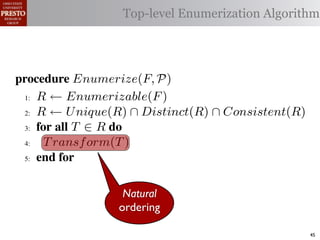 µ(P)     {m | m "* % 1)!0#- "$ P}
 υ(P)                  Top-level Enumerization Algorithm
          {l | l "* % '%2"%,&) "$ P}
 α        '%2"%,&)/ !)&-/ 1)!0#-
 αctxt    30"+$5+ "$ 40"+0 α 1%. #++(2
            !"#$%& '( !)%*+,"-* .)/+/").(
.',/&4$'& Enumerize(F, P)
 >A R ← Enumerizable(F )

 QA R ← U nique(R) ∩ Distinct(R) ∩ Consistent(R)

 GA 5,' *22 T ∈ R 4,

 RA  T ransf orm(T )
 ?A  5,'


   !"#$%& 0( 1)23,&4&, &.$*&%"5+/"). +,#)%"/6*(
                   Natural
                  ordering
2)9%+!#2"$37 M) %&*# %**(1) !0%! 4) %2) %,&) !# *!%!"+
"-)$!"9. %&& 2)9)2)$+)* !# +%$-"-%!) !)&-* %$- !2%$*"!"')&.
                                                        45
 