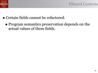 Filtered Contexts


• Certain fields cannot be refactored.
 • Program semantics preservation depends on the
   actual values of these fields.




                                                   47
 