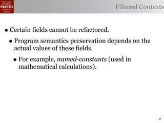 Filtered Contexts


• Certain fields cannot be refactored.
 • Program semantics preservation depends on the
   actual values of these fields.
  • For example, named-constants (used in
    mathematical calculations).




                                                   47
 