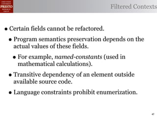 Filtered Contexts


• Certain fields cannot be refactored.
 • Program semantics preservation depends on the
   actual values of these fields.
  • For example, named-constants (used in
    mathematical calculations).
 • Transitive dependency of an element outside
   available source code.
 • Language constraints prohibit enumerization.
                                                    47
 