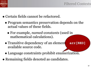 Filtered Contexts


• Certain fields cannot be refactored.
 • Program semantics preservation depends on the
   actual values of these fields.
  • For example, named-constants (used in
    mathematical calculations).
 • Transitive dependency of an element outside
                                         arr[RED]
   available source code.
 • Language constraints prohibit enumerization.
• Remaining fields denoted as candidates.
                                                     47
 