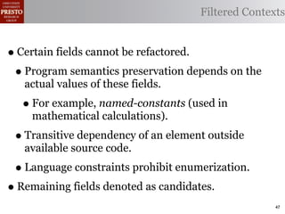 Filtered Contexts


• Certain fields cannot be refactored.
 • Program semantics preservation depends on the
   actual values of these fields.
  • For example, named-constants (used in
    mathematical calculations).
 • Transitive dependency of an element outside
   available source code.
 • Language constraints prohibit enumerization.
• Remaining fields denoted as candidates.
                                                     47
 