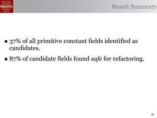 Result Summary




• 37% of all primitive constant fields identified as
  candidates.
• 87% of candidate fields found safe for refactoring.




                                                        49
 