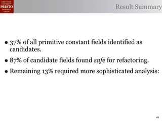 Result Summary




• 37% of all primitive constant fields identified as
  candidates.
• 87% of candidate fields found safe for refactoring.
• Remaining 13% required more sophisticated analysis:



                                                       49
 