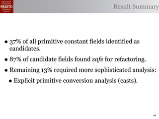 Result Summary




• 37% of all primitive constant fields identified as
  candidates.
• 87% of candidate fields found safe for refactoring.
• Remaining 13% required more sophisticated analysis:
 • Explicit primitive conversion analysis (casts).


                                                       49
 