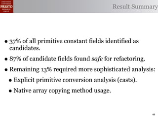 Result Summary




• 37% of all primitive constant fields identified as
  candidates.
• 87% of candidate fields found safe for refactoring.
• Remaining 13% required more sophisticated analysis:
 • Explicit primitive conversion analysis (casts).
 • Native array copying method usage.

                                                       49
 