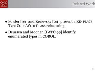 Related Work



• Fowler [99] and Kerievsky [04] present a RE- PLACE
 TYPE CODE WITH CLASS refactoring.
• Deursen and Moonen [IWPC 99] identify
 enumerated types in COBOL.




                                                   50
 