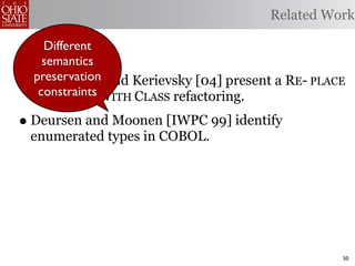 Related Work

      Different
      semantics
•   preservation
    Fowler [99] and Kerievsky [04] present a RE- PLACE
    Tconstraints WITH CLASS refactoring.
     YPE CODE

• Deursen and Moonen [IWPC 99] identify
    enumerated types in COBOL.




                                                     50
 