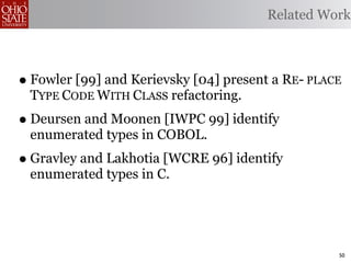 Related Work



• Fowler [99] and Kerievsky [04] present a RE- PLACE
 TYPE CODE WITH CLASS refactoring.
• Deursen and Moonen [IWPC 99] identify
 enumerated types in COBOL.
• Gravley and Lakhotia [WCRE 96] identify
 enumerated types in C.




                                                   50
 