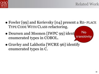 Related Work



• Fowler [99] and Kerievsky [04] present a RE- PLACE
    TYPE CODE WITH CLASS refactoring.
•   Deursen and Moonen [IWPC 99] identify  No
                                       transitivity
    enumerated types in COBOL.
• Gravley and Lakhotia [WCRE 96] identify
    enumerated types in C.




                                                      50
 