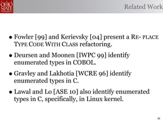 Related Work



• Fowler [99] and Kerievsky [04] present a RE- PLACE
 TYPE CODE WITH CLASS refactoring.
• Deursen and Moonen [IWPC 99] identify
 enumerated types in COBOL.
• Gravley and Lakhotia [WCRE 96] identify
 enumerated types in C.
• Lawal and Lo [ASE 10] also identify enumerated
 types in C, specifically, in Linux kernel.

                                                        50
 