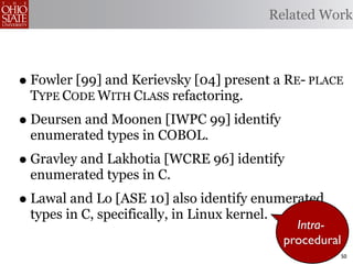 Related Work



• Fowler [99] and Kerievsky [04] present a RE- PLACE
 TYPE CODE WITH CLASS refactoring.
• Deursen and Moonen [IWPC 99] identify
 enumerated types in COBOL.
• Gravley and Lakhotia [WCRE 96] identify
 enumerated types in C.
• Lawal and Lo [ASE 10] also identify enumerated
 types in C, specifically, in Linux kernel.
                                                  Intra-
                                                procedural
                                                             50
 