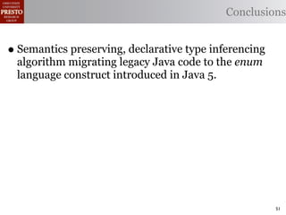 Conclusions


• Semantics preserving, declarative type inferencing
 algorithm migrating legacy Java code to the enum
 language construct introduced in Java 5.




                                                       51
 