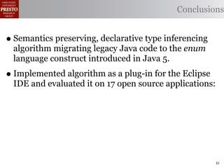 Conclusions


• Semantics preserving, declarative type inferencing
 algorithm migrating legacy Java code to the enum
 language construct introduced in Java 5.
• Implemented algorithm as a plug-in for the Eclipse
 IDE and evaluated it on 17 open source applications:




                                                        51
 