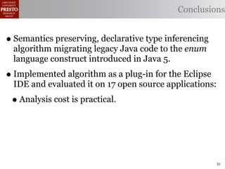 Conclusions


• Semantics preserving, declarative type inferencing
 algorithm migrating legacy Java code to the enum
 language construct introduced in Java 5.
• Implemented algorithm as a plug-in for the Eclipse
 IDE and evaluated it on 17 open source applications:
 • Analysis cost is practical.



                                                        51
 