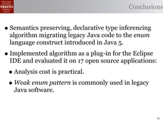 Conclusions


• Semantics preserving, declarative type inferencing
 algorithm migrating legacy Java code to the enum
 language construct introduced in Java 5.
• Implemented algorithm as a plug-in for the Eclipse
 IDE and evaluated it on 17 open source applications:
 • Analysis cost is practical.
 • Weak enum pattern is commonly used in legacy
   Java software.



                                                        51
 