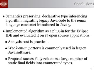 Conclusions


• Semantics preserving, declarative type inferencing
 algorithm migrating legacy Java code to the enum
 language construct introduced in Java 5.
• Implemented algorithm as a plug-in for the Eclipse
 IDE and evaluated it on 17 open source applications:
 • Analysis cost is practical.
 • Weak enum pattern is commonly used in legacy
   Java software.
 • Proposal successfully refactors a large number of
   static final fields into enumerated types.
                                                         51
 