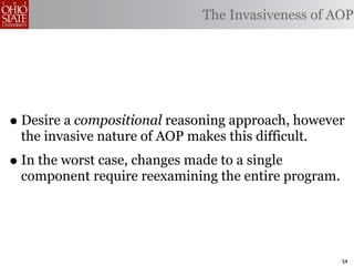 The Invasiveness of AOP




• Desire a compositional reasoning approach, however
 the invasive nature of AOP makes this difficult.
• In the worst case, changes made to a single
 component require reexamining the entire program.




                                                     54
 