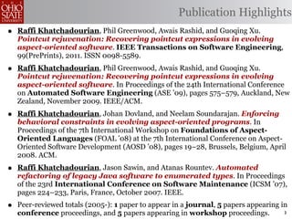 Publication Highlights
•   Raffi Khatchadourian, Phil Greenwood, Awais Rashid, and Guoqing Xu.
    Pointcut rejuvenation: Recovering pointcut expressions in evolving
    aspect-oriented software. IEEE Transactions on Software Engineering,
    99(PrePrints), 2011. ISSN 0098-5589.
•   Raffi Khatchadourian, Phil Greenwood, Awais Rashid, and Guoqing Xu.
    Pointcut rejuvenation: Recovering pointcut expressions in evolving
    aspect-oriented software. In Proceedings of the 24th International Conference
    on Automated Software Engineering (ASE ’09), pages 575–579, Auckland, New
    Zealand, November 2009. IEEE/ACM.
•   Raffi Khatchadourian, Johan Dovland, and Neelam Soundarajan. Enforcing
    behavioral constraints in evolving aspect-oriented programs. In
    Proceedings of the 7th International Workshop on Foundations of Aspect-
    Oriented Languages (FOAL ’08) at the 7th International Conference on Aspect-
    Oriented Software Development (AOSD ’08), pages 19–28, Brussels, Belgium, April
    2008. ACM.
•   Raffi Khatchadourian, Jason Sawin, and Atanas Rountev. Automated
    refactoring of legacy Java software to enumerated types. In Proceedings
    of the 23rd International Conference on Software Maintenance (ICSM ’07),
    pages 224–233, Paris, France, October 2007. IEEE.
•   Peer-reviewed totals (2005-): 1 paper to appear in a journal, 5 papers appearing in
    conference proceedings, and 5 papers appearing in workshop proceedings.           3
 