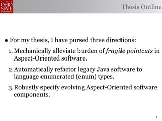 Thesis Outline




• For my thesis, I have pursed three directions:
 1. Mechanically alleviate burden of fragile pointcuts in
    Aspect-Oriented software.
 2.Automatically refactor legacy Java software to
   language enumerated (enum) types.
 3.Robustly specify evolving Aspect-Oriented software
   components.


                                                       9
 