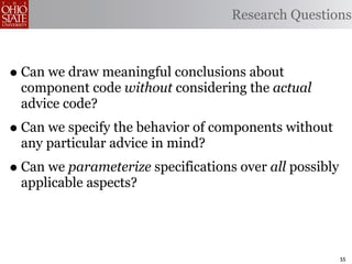 Research Questions



• Can we draw meaningful conclusions about
 component code without considering the actual
 advice code?
• Can we specify the behavior of components without
 any particular advice in mind?
• Can we parameterize specifications over all possibly
 applicable aspects?




                                                         55
 