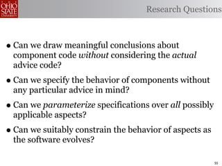 Research Questions



• Can we draw meaningful conclusions about
 component code without considering the actual
 advice code?
• Can we specify the behavior of components without
 any particular advice in mind?
• Can we parameterize specifications over all possibly
 applicable aspects?
• Can we suitably constrain the behavior of aspects as
 the software evolves?

                                                         55
 