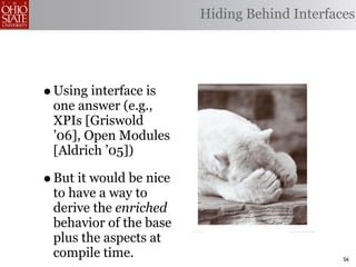 Hiding Behind Interfaces




• Using interface is
 one answer (e.g.,
 XPIs [Griswold
 ’06], Open Modules
 [Aldrich ’05])

• But it would be nice
 to have a way to
 derive the enriched
 behavior of the base
 plus the aspects at
 compile time.                                 56
 