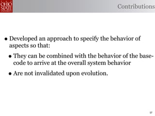 Contributions




• Developed an approach to specify the behavior of
 aspects so that:
 • They can be combined with the behavior of the base-
   code to arrive at the overall system behavior
 • Are not invalidated upon evolution.


                                                     57
 