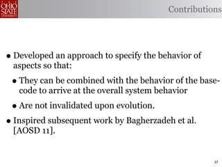 Contributions




• Developed an approach to specify the behavior of
 aspects so that:
 • They can be combined with the behavior of the base-
   code to arrive at the overall system behavior
 • Are not invalidated upon evolution.
• Inspired subsequent work by Bagherzadeh et al.
 [AOSD 11].


                                                     57
 