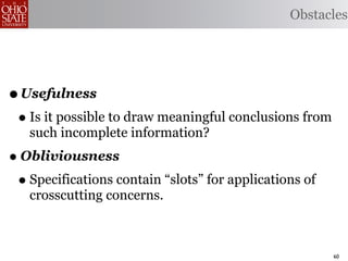 Obstacles




• Usefulness
 • Is it possible to draw meaningful conclusions from
   such incomplete information?
• Obliviousness
 • Specifications contain “slots” for applications of
   crosscutting concerns.



                                                        60
 