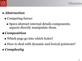 Obstacles


• Abstraction
 • Competing forces:
   • Specs abstract internal details components,
    aspects directly manipulate them.
• Composition
 • Which pegs go into which holes?
 • How to deal with dynamic and lexical pointcuts?
• Complexity
                                                     61
 