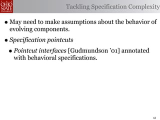 Tackling Specification Complexity

• May need to make assumptions about the behavior of
 evolving components.
• Specification pointcuts
 • Pointcut interfaces [Gudmundson ’01] annotated
   with behavioral specifications.




                                                    62
 