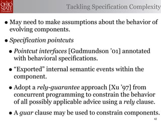 Tackling Specification Complexity

• May need to make assumptions about the behavior of
 evolving components.
• Specification pointcuts
 • Pointcut interfaces [Gudmundson ’01] annotated
   with behavioral specifications.
 • “Exported” internal semantic events within the
   component.
 • Adopt a rely-guarantee approach [Xu ’97] from
   concurrent programming to constrain the behavior
   of all possibly applicable advice using a rely clause.
 • A guar clause may be used to constrain components.   62
 