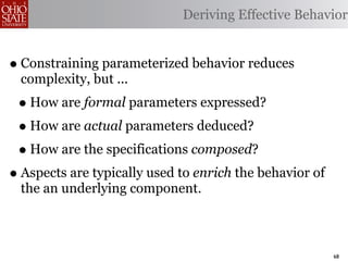Deriving Effective Behavior


• Constraining parameterized behavior reduces
  complexity, but ...
 • How are formal parameters expressed?
 • How are actual parameters deduced?
 • How are the specifications composed?
• Aspects are typically used to enrich the behavior of
  the an underlying component.



                                                         68
 