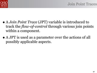 Join Point Traces



• A Join Point Trace (JPT) variable is introduced to
  track the flow-of-control through various join points
  within a component.
• A JPT is used as a parameter over the actions of all
  possibly applicable aspects.




                                                         69
 