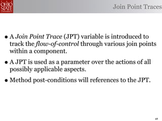 Join Point Traces



• A Join Point Trace (JPT) variable is introduced to
  track the flow-of-control through various join points
  within a component.
• A JPT is used as a parameter over the actions of all
  possibly applicable aspects.
• Method post-conditions will references to the JPT.


                                                         69
 