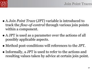 Join Point Traces



• A Join Point Trace (JPT) variable is introduced to
  track the flow-of-control through various join points
  within a component.
• A JPT is used as a parameter over the actions of all
  possibly applicable aspects.
• Method post-conditions will references to the JPT.
• Informally, a JPT is used to refer to the actions and
  resulting values taken by advice at certain join point.


                                                          69
 